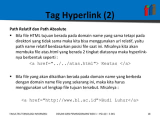 Tag Hyperlink (2) Path Relatif dan Path Absolute Bila file HTML tujuan berada pada domain name yang sama tetapi pada direktori yang tidak sama maka kita bisa menggunakan url relatif, yaitu path name relatif berdasarkan posisi file saat ini. Misalnya kita akan membuka file atas.html yang berada 2 tingkat diatasnya maka hyperlink-nya berbentuk seperti : <a href="../../atas.html"> Keatas </a> Bila file yang akan dikaitkan berada pada domain name yang berbeda dengan domain name file yang sekarang ini, maka kita harus menggunakan url lengkap file tujuan tersebut. Misalnya : <a href="http://www.bl.ac.id">Budi Luhur</a> 