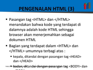 PENGENALAN HTML (3) Pasangan tag <HTML> dan </HTML> menandakan bahwa kode yang terdapat di dalamnya adalah kode HTML sehingga browser akan menerjemahkan sebagai dokumen HTML Bagian yang terdapat dalam <HTML> dan </HTML> umumnya terbagi atas : kepala, ditandai dengan pasangan tag <HEAD> dan </HEAD> badan, ditandai dengan pasangan tag <BODY> dan </BODY> 