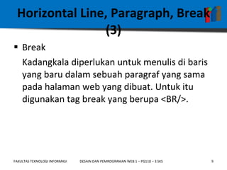 Horizontal Line, Paragraph, Break (3) Break Kadangkala diperlukan untuk menulis di baris yang baru dalam sebuah paragraf yang sama pada halaman web yang dibuat. Untuk itu digunakan tag break yang berupa <BR/>. 