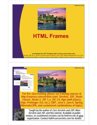 © 2009 Marty Hall

HTML Frames

Customized Java EE Training: http://courses.coreservlets.com/
2

Servlets, JSP, JSF 1.x & JSF 2.0, Struts Classic & Struts 2, Ajax, GWT, Spring, Hibernate/JPA, Java 5 & 6.
Developed and taught by well-known author and developer. At public venues or onsite at your location.

© 2009 Marty Hall

For live Java training, please see training courses at
http://courses.coreservlets.com/. Servlets, JSP, Struts
Classic, Struts 2, JSF 1.x, JSF 2.0, Ajax (with jQuery,
Dojo, Prototype, Ext, etc.), GWT, Java 5, Java 6, Spring,
Hibernate/JPA,
Hibernate/JPA and customized combinations of topics
topics.
Taught by the author of Core Servlets and JSP, More
Servlets and JSP and this tutorial. Available at public
JSP,
tutorial
venues, or customized versions can be held on-site at your
Customized Java EE Training: http://courses.coreservlets.com/
Servlets, JSP, JSF 1.x & JSF 2.0, Struts Classic & Struts 2, Ajax, GWT, Spring, Hibernate/JPA, Java 5 & 6.
organization. Contact hall@coreservlets.com for details.
Developed and taught by well-known author and developer. At public venues or onsite at your location.

 