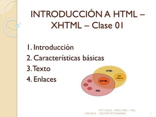 INTRODUCCIÓN A HTML –
XHTML – Clase 01
1. Introducción
2. Características básicas
3.Texto
4. Enlaces
17/03/2014
FCT UNCA - PROG WEB I - ING.
HÉCTOR ESTIGARRIBIA 1
 