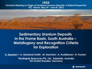 IAEA
Technical Meeting on Origin of Sandstone Uranium Deposits: A Global Perspective
                     VIC, Vienna, May 29 - June 01, 2012




                           PERSISTENT SURVEILLANCE FOR
                   PIPELINE PROTECTION AND THREAT INTERDICTION




          Sedimentary Uranium Deposits
       in the Frome Basin, South Australia –
       Metallogeny and Recognition Criteria
                  for Exploration
H. Maerten1,2, A. Marsland-Smith1, M. Haschke2, A. Huddleston1, B. Packer1
            1
                Heathgate Resources Pty. Ltd., Adelaide, Australia
                        2
                          UIT GmbH Dresden, Germany
 