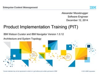 © 2014 IBM Corporation
Product Implementation Training (PIT)
IBM Watson Curator and IBM Navigator Version 1.0.12
Architecture and System Topology
Alexander Moosbrugger
Software Engineer
December 12, 2014
Course materials may not be reproduced in whole or in part without prior written permission of IBM
 