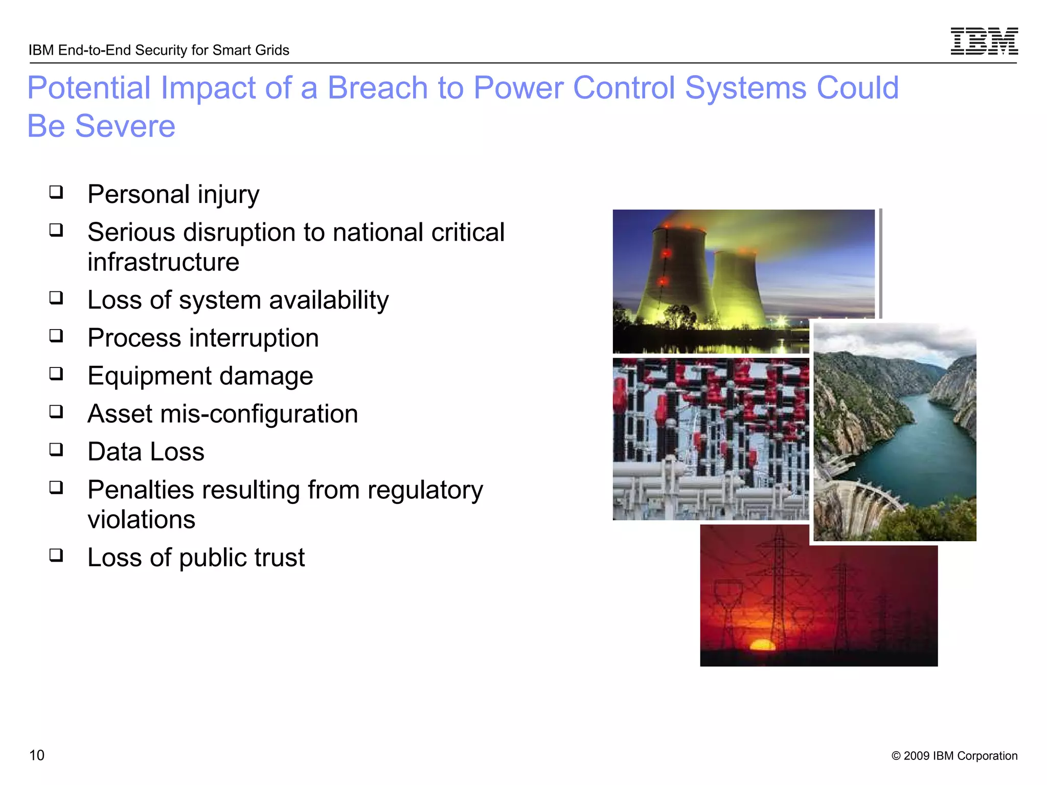 Potential Impact of a Breach to Power Control Systems Could Be Severe Personal injury Serious disruption to national critical infrastructure Loss of system availability Process interruption Equipment damage Asset mis-configuration Data Loss Penalties resulting from regulatory violations Loss of public trust 