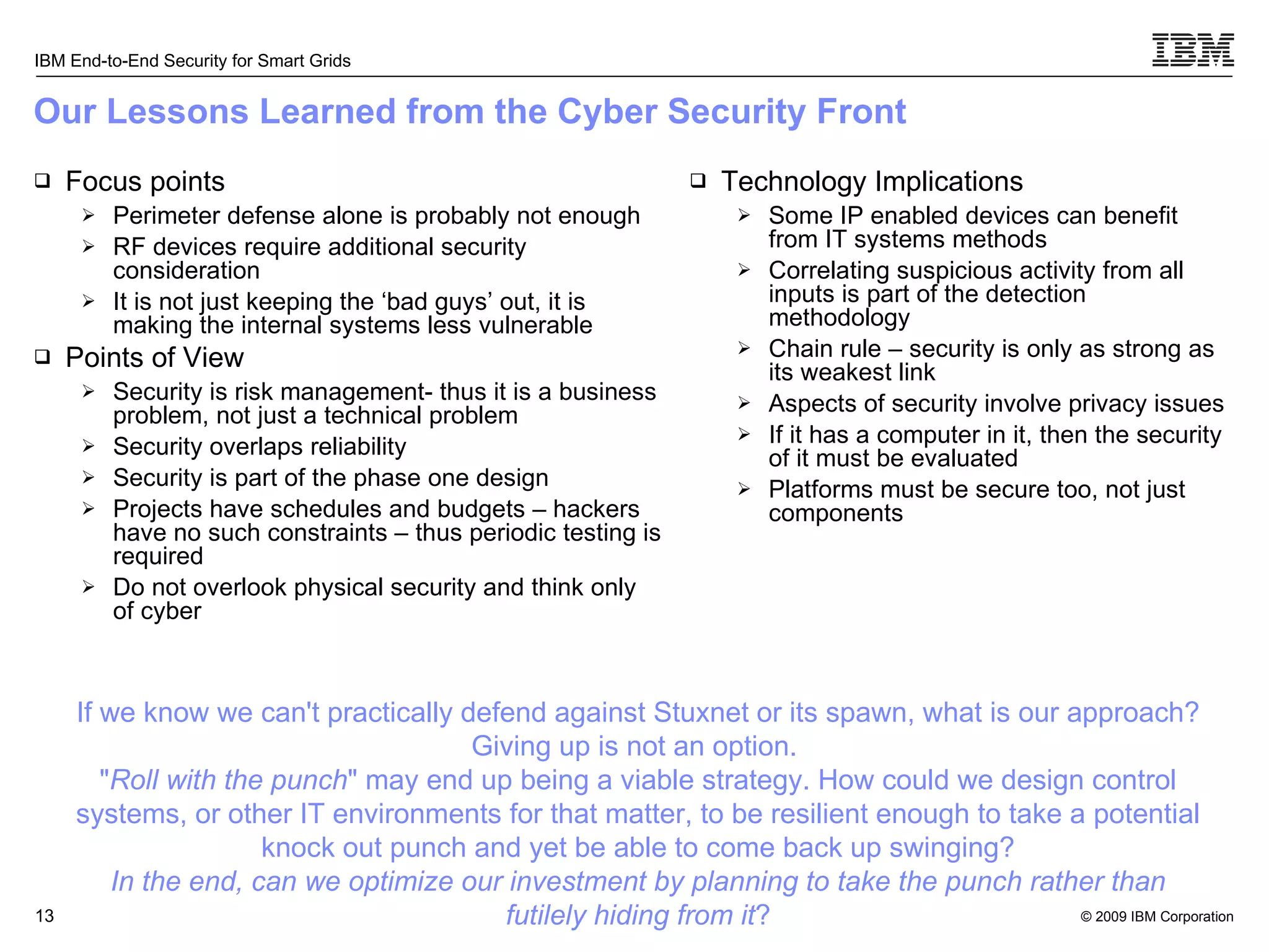 Our Lessons Learned from the Cyber Security Front Focus points Perimeter defense alone is probably not enough RF devices require additional security consideration It is not just keeping the ‘bad guys’ out, it is making the internal systems less vulnerable Points of View Security is risk management- thus it is a business problem, not just a technical problem Security overlaps reliability Security is part of the phase one design Projects have schedules and budgets – hackers have no such constraints – thus periodic testing is required Do not overlook physical security and think only of cyber Technology Implications Some IP enabled devices can benefit from IT systems methods Correlating suspicious activity from all inputs is part of the detection methodology Chain rule – security is only as strong as its weakest link Aspects of security involve privacy issues If it has a computer in it, then the security of it must be evaluated Platforms must be secure too, not just components If we know we can't practically defend against Stuxnet or its spawn, what is our approach? Giving up is not an option.  &quot; Roll with the punch &quot; may end up being a viable strategy. How could we design control systems, or other IT environments for that matter, to be resilient enough to take a potential knock out punch and yet be able to come back up swinging? In the end, can we optimize our investment by planning to take the punch rather than futilely hiding from it ? 