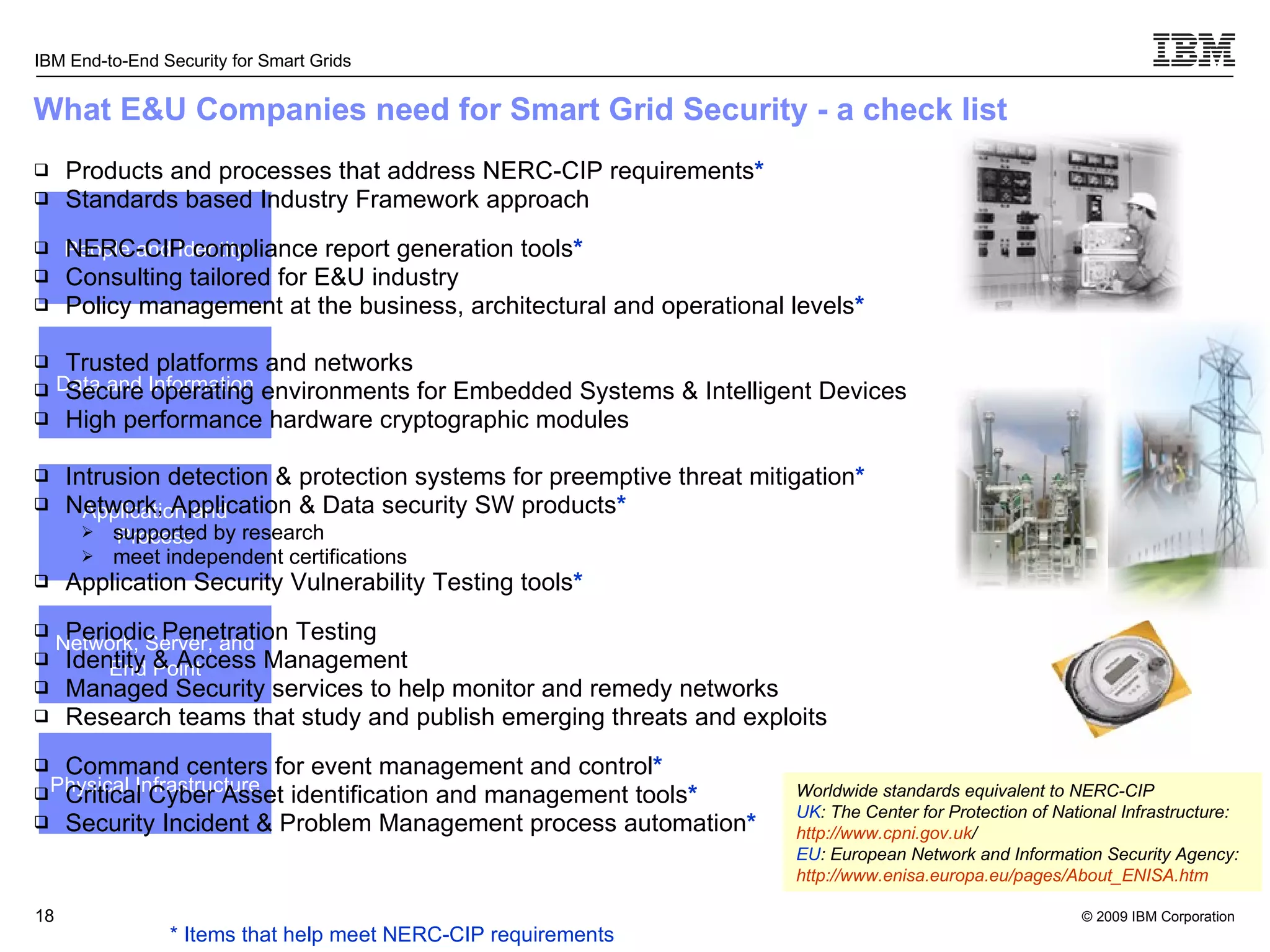What E&U Companies need for Smart Grid Security - a check list Products and processes that address NERC-CIP requirements * Standards based Industry Framework approach NERC-CIP compliance report generation tools * Consulting tailored for E&U industry Policy management at the business, architectural and operational levels * Trusted platforms and networks Secure operating environments for Embedded Systems & Intelligent Devices High performance hardware cryptographic modules Intrusion detection & protection systems for preemptive threat mitigation * Network, Application & Data security SW products *   supported by research meet independent certifications Application Security Vulnerability Testing tools * Periodic Penetration Testing Identity & Access Management Managed Security services to help monitor and remedy networks Research teams that study and publish emerging threats and exploits Command centers for event management and control * Critical Cyber Asset identification and management tools * Security Incident & Problem Management process automation * N etwork, Server, and End Point P hysical Infrastructure P eople and Identity D ata and Information A pplication and Process * Items that help meet NERC-CIP requirements Worldwide standards equivalent to NERC-CIP UK : The Center for Protection of National Infrastructure:  http:// www.cpni.gov.uk /   EU : European Network and Information Security Agency:  http:// www.enisa.europa.eu/pages/About_ENISA.htm 