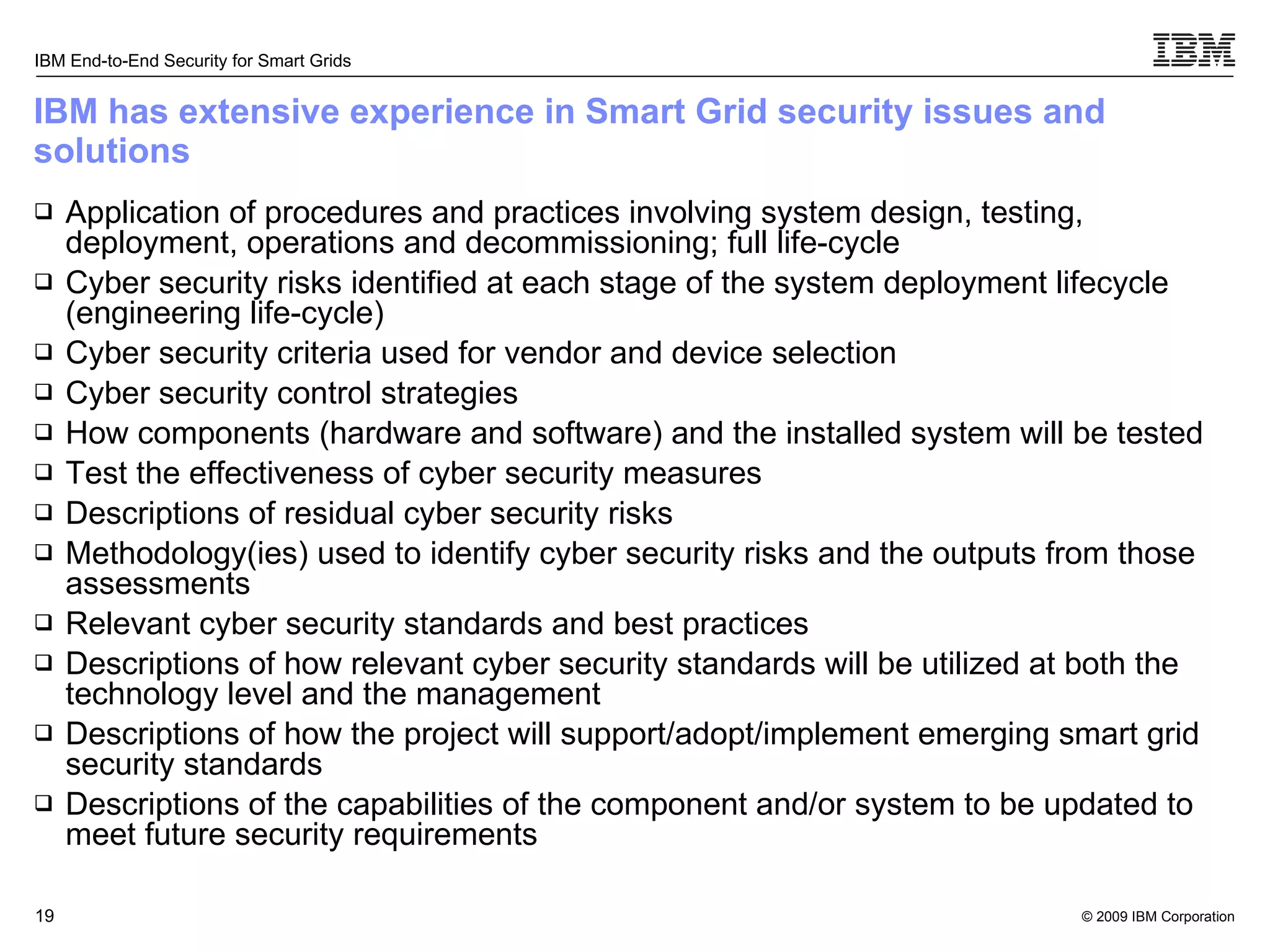 IBM has extensive experience in Smart Grid security issues and solutions Application of procedures and practices involving system design, testing, deployment, operations and decommissioning; full life-cycle Cyber security risks identified at each stage of the system deployment lifecycle (engineering life-cycle) Cyber security criteria used for vendor and device selection Cyber security control strategies How components (hardware and software) and the installed system will be tested  Test the effectiveness of cyber security measures Descriptions of residual cyber security risks Methodology(ies) used to identify cyber security risks and the outputs from those assessments Relevant cyber security standards and best practices Descriptions of how relevant cyber security standards will be utilized at both the technology level and the management  Descriptions of how the project will support/adopt/implement emerging smart grid security standards Descriptions of the capabilities of the component and/or system to be updated to meet future security requirements 