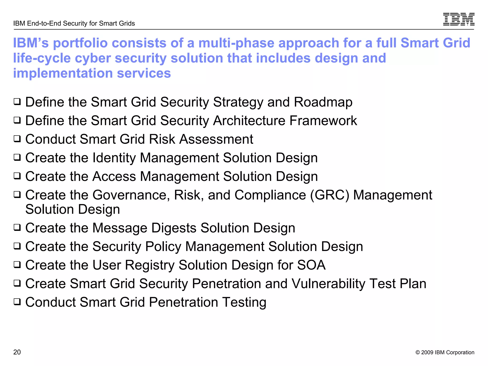 IBM’s portfolio consists of a multi-phase approach for a full Smart Grid life-cycle cyber security solution that includes design and implementation services Define the Smart Grid Security Strategy and Roadmap  Define the Smart Grid Security Architecture Framework  Conduct Smart Grid Risk Assessment Create the Identity Management Solution Design Create the Access Management Solution Design Create the Governance, Risk, and Compliance (GRC) Management Solution Design Create the Message Digests Solution Design Create the Security Policy Management Solution Design Create the User Registry Solution Design for SOA Create Smart Grid Security Penetration and Vulnerability Test Plan Conduct Smart Grid Penetration Testing 