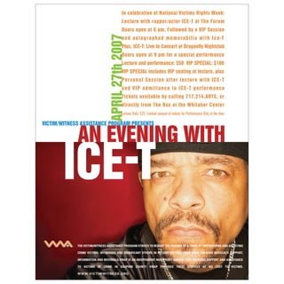In celebration of National Victims Rights Week:
                                                Lecture with rapper/actor ICE-T at The Forum
                                                Doors open at 5 pm, Followed by a VIP Session




                                    APRIL 27th 2007
                                                a n d a u t o g r a p h e d m e m o r a b i l i a w i t h I c e-T
                                                Plus, ICE-T: Live In Concert at Dragonfly Nightclub
                                                Doors open at 9 pm for a special performance
                                                Lecture and performance: $50 VIP SPECIAL: $100
                                                VIP SPECIAL includes VIP seating at lecture, plus
                                                Personal Session af ter lecture with ICE-T
                                                and VIP admittance to ICE-T performance
                                                Tickets available by calling 717.214.ARTS, or
                                                directly from The Box at the Whitaker Center
                                                Lecture Only: $25 Limited amount of tickets for Performance Only at the door

VICTIM/WITNESS ASSISTANCE PROGRAM PRESENTS




             THE VICTIM/WITNESS ASSISTANCE PROGRAM STRIVES TO REDUCE THE TRAUMA OF A CRIME BY EMPOWERING AND ASSISTING

             CRIME VICTIMS, WITNESSES AND SIGNIFICANT OTHERS IN RECONSTRUCTING THEIR LIVES THROUGH ADVOCACY, SUPPORT,

             INFORMATION AND REFERRALS.VWAP IS AN INDEPENDENT NON-PROFIT AGENCY THAT PROVIDES SUPPORT AND ASSISTANCE

             TO VICTIMS OF CRIME IN DAUPHIN COUNTY. VWAP PROVIDES THESE SERVICES AT NO COST TO VICTIMS.

             W W W. V I C T I M W I T N E S S . O R G
 