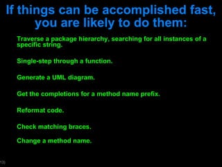 If things can be accomplished fast, you are likely to do them: Traverse a package hierarchy, searching for all instances of a specific string. Single-step through a function. Generate a UML diagram. Get the completions for a method name prefix. Reformat code. Check matching braces. Change a method name. 