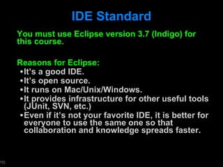 IDE Standard You must use Eclipse version 3.7 (Indigo) for this course.  Reasons for Eclipse: It ’s a good IDE. It ’s open source. It runs on Mac/Unix/Windows. It provides infrastructure for other useful tools (JUnit, SVN, etc.) Even if it ’s not your favorite IDE, it is better for everyone to use the same one so that collaboration and knowledge spreads faster.  
