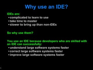 Why use an IDE? IDEs are: complicated to learn to use take time to master slower to bring up than non-IDEs So why use them? You use an IDE because developers who are skilled with an IDE can successfully: understand large software systems faster correct large software systems faster improve large software systems faster 