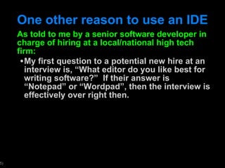 One other reason to use an IDE As told to me by a senior software developer in charge of hiring at a local/national high tech firm: My first question to a potential new hire at an interview is,  “What editor do you like best for writing software?”  If their answer is “Notepad” or “Wordpad”, then the interview is effectively over right then. 