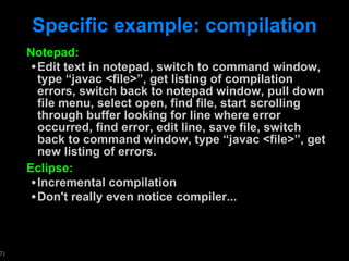 Specific example: compilation Notepad: Edit text in notepad, switch to command window, type  “javac <file>”, get listing of compilation errors, switch back to notepad window, pull down file menu, select open, find file, start scrolling through buffer looking for line where error occurred, find error, edit line, save file, switch back to command window, type “javac <file>”, get new listing of errors.  Eclipse: Incremental compilation Don't really even notice compiler... 