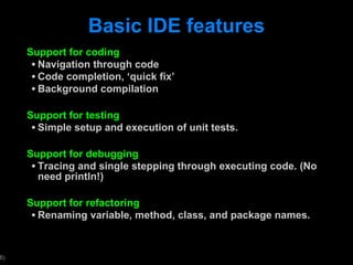 Basic IDE features Support for coding Navigation through code Code completion,  ‘quick fix’ Background compilation Support for testing Simple setup and execution of unit tests. Support for debugging Tracing and single stepping through executing code. (No need println!) Support for refactoring Renaming variable, method, class, and package names.  