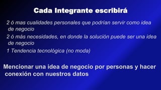 Cada Integrante escribirá
2 ó mas cualidades personales que podrían servir como idea
de negocio
2 ó más necesidades, en donde la solución puede ser una idea
de negocio
1 Tendencia tecnológica (no moda)
Mencionar una idea de negocio por personas y hacer
conexión con nuestros datos
 