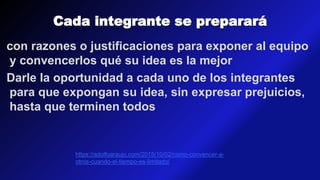 Cada integrante se preparará
con razones o justificaciones para exponer al equipo
y convencerlos qué su idea es la mejor
Darle la oportunidad a cada uno de los integrantes
para que expongan su idea, sin expresar prejuicios,
hasta que terminen todos
https://adolfoaraujo.com/2015/10/02/como-convencer-a-
otros-cuando-el-tiempo-es-limitado/
 