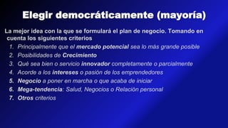 Elegir democráticamente (mayoría)
La mejor idea con la que se formulará el plan de negocio. Tomando en
cuenta los siguientes criterios
1. Principalmente que el mercado potencial sea lo más grande posible
2. Posibilidades de Crecimiento
3. Qué sea bien o servicio innovador completamente o parcialmente
4. Acorde a los intereses o pasión de los emprendedores
5. Negocio a poner en marcha o que acaba de iniciar
6. Mega-tendencia: Salud, Negocios o Relación personal
7. Otros criterios
 