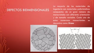 DEFECTOS BIDIMENSIONALES
La mayoría de los materiales de
ingeniería son materiales policristalinos
compuestos de un gran número de
monocristales con diferente orientación
y de tamaño variable. Cada uno de
estos numerosos monocristales se
denomina como Grano
 