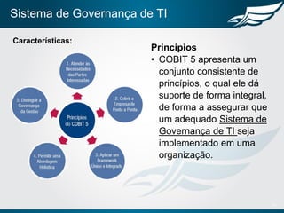 Sistema de Governança de TI
10
Características:
Princípios
• COBIT 5 apresenta um
conjunto consistente de
princípios, o qual ele dá
suporte de forma integral,
de forma a assegurar que
um adequado Sistema de
Governança de TI seja
implementado em uma
organização.
 
