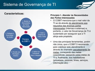 Sistema de Governança de TI
11
Características:
Princípio I - Atender às Necessidades
das Partes Interessadas
• O COBIT menciona que o real valor da
TI se dá através do atendimento aos
requisitos das diversas partes
interessadas (internas e externas) e,
portanto, o valor da Governança de TI é
sustentado por assegurar que a TI
atinja este propósito.
• Uma das principais ferramentas, porém
não única, que o COBIT 5 recomenda
para viabilizar este atendimento é
através do chamado cascateamento de
metas, começando das metas
corporativas, passando pelas metas de
TI e, finalmente, dos habilitadores
(processos, pessoas, times, serviços,
informação etc).
 