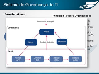 Sistema de Governança de TI
12
Características:
Princípio II - Cobrir a Organização de
Ponta a Ponta
• Assegurar que a Governança de TI
cobre e integra todas as principais
atividades de TI e a relação com áreas
externas à TI,
• Principalmente executiva/estratégica.
• Especificação da cadeia de valor de TI,
aos moldes do que o COBIT 5
apresenta a partir do chamado Modelo
de Referência de Processos,
• Somado, normas implementadas a fim
de assegurar que todas as práticas,
processos e atividades.
• Especificação funcional da área,
contendo a atribuição de missão,
objetivos, processos e papéis e
responsabilidades
 