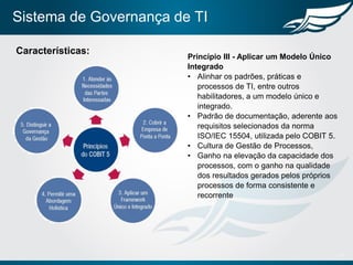 Sistema de Governança de TI
13
Características:
Princípio III - Aplicar um Modelo Único
Integrado
• Alinhar os padrões, práticas e
processos de TI, entre outros
habilitadores, a um modelo único e
integrado.
• Padrão de documentação, aderente aos
requisitos selecionados da norma
ISO/IEC 15504, utilizada pelo COBIT 5.
• Cultura de Gestão de Processos,
• Ganho na elevação da capacidade dos
processos, com o ganho na qualidade
dos resultados gerados pelos próprios
processos de forma consistente e
recorrente
 