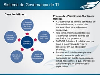 Sistema de Governança de TI
14
Características:
Princípio IV - Permitir uma Abordagem
Holística
• A Governança de TI deve ser tratada de
forma sistêmica e, portanto, não
somente observada sobre uma
perspectiva,
• Tais como, medir a capacidade da
Governança somente através dos
resultados dos processos
• O COBIT 5 destaca 7 habilitadores, os
quais a Governança de TI deve
considerar em sua abordagem
sistêmica.
• Escolher os 7 habilitadores para um
primeiro momento, pode ser
demasiado, em função dos esforços e
tempo necessários, o que, em visão de
curto/médio prazo, podem frustrar
expectativas.
 