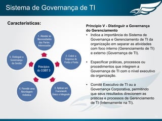Sistema de Governança de TI
15
Características:
Princípio V - Distinguir a Governança
do Gerenciamento
• Indica a importância do Sistema de
Governança e Gerenciamento de TI da
organização em separar as atividades
com foco interno (Gerenciamento de TI)
e externo (Governança de TI).
• Especificar práticas, processos ou
procedimentos que integrem a
Governança de TI com o nível executivo
da organização.
• Comitê Executivo de TI ou a
Governança Corporativa, permitindo
que seus resultados direcionem as
práticas e processos de Gerenciamento
de TI (Internamente na TI).
 