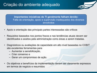 Criação do ambiente adequado
• Apoio e orientação das principais partes interessadas são críticos
• Requisitos baseados nos pontos fracos e nas tendências atuais devem ser
identificados e aceitos pela administração como áreas a serem tratadas.
• Diagnósticos ou avaliações de capacidade em alto nível baseadas no COBIT
são excelentes ferramentas para
– Aumentar a sensibilização,
– Criar consenso e
– Gerar um compromisso de ação.
• Os objetivos e benefícios da implementação devem ser claramente expressos
em termos de negócio e resumidos
17
Importantes iniciativas de TI geralmente falham devido:
Falta de orientação, apoio e supervisão inadequados dos diversos
envolvidos
 