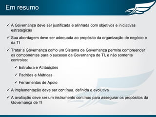 Em resumo
 A Governança deve ser justificada e alinhada com objetivos e iniciativas
estratégicas
 Sua abordagem deve ser adequada ao propósito da organização de negócio e
da TI
 Tratar a Governança como um Sistema de Governança permite compreender
os componentes para o sucesso da Governança de TI, e não somente
controles:
 Estrutura e Atribuições
 Padrões e Métricas
 Ferramentas de Apoio
 A implementação deve ser contínua, definida e evolutiva
 A avaliação deve ser um instrumento contínuo para assegurar os propósitos da
Governança de TI
28
 