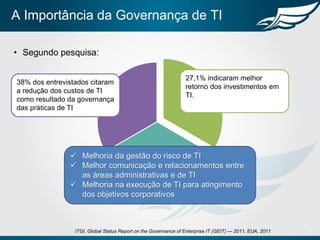 A Importância da Governança de TI
• Segundo pesquisa:
7ITGI, Global Status Report on the Governance of Enterprise IT (GEIT) — 2011, EUA, 2011
38% dos entrevistados citaram
a redução dos custos de TI
como resultado da governança
das práticas de TI
27,1% indicaram melhor
retorno dos investimentos em
TI.
28,1% citaram a
melhoria da competitividade
da organização e
 Melhoria da gestão do risco de TI
 Melhor comunicação e relacionamentos entre
as áreas administrativas e de TI
 Melhoria na execução de TI para atingimento
dos objetivos corporativos
 