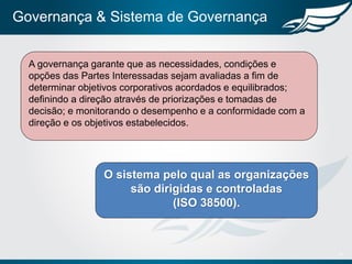 Governança & Sistema de Governança
8
O sistema pelo qual as organizações
são dirigidas e controladas
(ISO 38500).
A governança garante que as necessidades, condições e
opções das Partes Interessadas sejam avaliadas a fim de
determinar objetivos corporativos acordados e equilibrados;
definindo a direção através de priorizações e tomadas de
decisão; e monitorando o desempenho e a conformidade com a
direção e os objetivos estabelecidos.
 