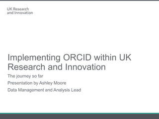 Implementing ORCID within UK
Research and Innovation
The journey so far
Presentation by Ashley Moore
Data Management and Analysis Lead
 