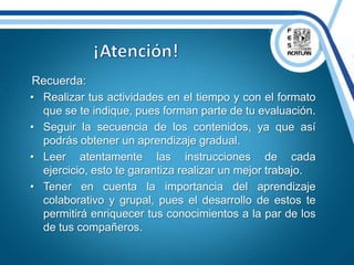Recuerda:
• Realizar tus actividades en el tiempo y con el formato
que se te indique, pues forman parte de tu evaluación.
• Seguir la secuencia de los contenidos, ya que así
podrás obtener un aprendizaje gradual.
• Leer atentamente las instrucciones de cada
ejercicio, esto te garantiza realizar un mejor trabajo.
• Tener en cuenta la importancia del aprendizaje
colaborativo y grupal, pues el desarrollo de estos te
permitirá enriquecer tus conocimientos a la par de los
de tus compañeros.
 