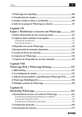 3.WhatsApp Geo-Spoofing.................................................................108
4.Visualización de estados...................................................................109
5.Ocultar estados en línea y escribiendo...........................................110
6.Salir de un grupo de WhatsApp en silencio .................................. 111
Capítulo VII
Espiar y Monitorizar a terceros con WhatsApp................113
1.Robar información de una cuenta personal ..................................113
2.Capturar datos mediante el navegador..........................................114
Creación de la estructura............................................................................127
Servicios de terceros...................................................................................129
3.Dispositivo de uso de WhatsApp.....................................................130
4.Recuperación de mensajes eliminados...........................................134
5.Lectura de horas de conexión..........................................................135
6.Contactos de WhatsApp..................................................................138
7.Capturas de fotografías de un solo visionado................................145
Capítulo VIII
WhatsApp Web y WhatsApp Desktop............................... 147
1.QRLJacking......................................................................................147
2.Uso inteligente de emojis..................................................................152
3.Add-ons de privacidad y seguridad para WhatsApp Web...........152
4.WhatsApp Multidispositivo.............................................................156
5.Múltiples sesiones de WhatsApp ....................................................158
Capítulo IX
Hardening WhatsApp.......................................................... 161
1.Restricción de accesos a la sesión de WhatsApp...........................161
Evasión de la autenticación biométrica en Android...................................162
Evasión del Touch ID en iOS.....................................................................165
Evasión de la verificación en dos pasos......................................................168
2.Fortificación del perfil......................................................................169
3.Securización del entorno..................................................................175
Índice 9
 