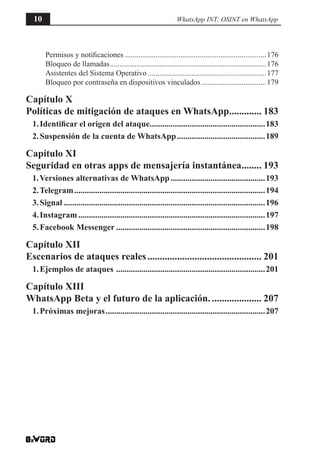 Permisos y notificaciones...........................................................................176
Bloqueo de llamadas...................................................................................176
Asistentes del Sistema Operativo...............................................................177
Bloqueo por contraseña en dispositivos vinculados...................................179
Capítulo X
Políticas de mitigación de ataques en WhatsApp.............. 183
1.Identificar el origen del ataque........................................................183
2.Suspensión de la cuenta de WhatsApp...........................................189
Capítulo XI
Seguridad en otras apps de mensajería instantánea......... 193
1.Versiones alternativas de WhatsApp..............................................193
2.Telegram............................................................................................194
3.Signal.................................................................................................196
4.Instagram..........................................................................................197
5.Facebook Messenger........................................................................198
Capítulo XII
Escenarios de ataques reales............................................... 201
1.Ejemplos de ataques ........................................................................201
Capítulo XIII
WhatsApp Beta y el futuro de la aplicación...................... 207
1.Próximas mejoras.............................................................................207
10 WhatsApp INT: OSINT en WhatsApp
 