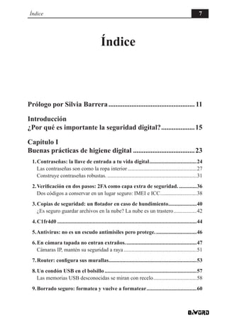 Índice 7
Índice
Prólogo por Silvia Barrera.................................................. 11
Introducción
¿Por qué es importante la seguridad digital?....................15
Capítulo I
Buenas prácticas de higiene digital....................................23
1.Contraseñas: la llave de entrada a tu vida digital....................................24
Las contraseñas son como la ropa interior....................................................27
Construye contraseñas robustas....................................................................31
2.Verificación en dos pasos: 2FA como capa extra de seguridad...............36
Dos códigos a conservar en un lugar seguro: IMEI e ICC............................38
3.Copias de seguridad: un flotador en caso de hundimiento......................40
¿Es seguro guardar archivos en la nube? La nube es un trastero..................42
4.C1fr4d0........................................................................................................44
5.Antivirus: no es un escudo antimisiles pero protege................................46
6.En cámara tapada no entran extraños......................................................47
Cámaras IP, mantén su seguridad a raya.......................................................51
7.Router: configura sus murallas..................................................................53
8.Un condón USB en el bolsillo.....................................................................57
Las memorias USB desconocidas se miran con recelo.................................58
9.Borrado seguro: formatea y vuelve a formatear......................................60
 