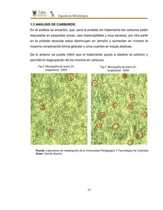 12
1.3 ANÁLISIS DE CARBUROS
En el análisis se encontró, qué, para la probeta sin tratamiento los carburos están
dispuestos en pequeñas zonas, casi imperceptibles y muy escasos; por otra parte
en la probeta recocida estos disminuyen en tamaño y aumentan en número la
mayoría conservando forma globular y unos cuantos en trazas elípticas.
De lo anterior se puede inferir que el tratamiento ayudo a disolver el carbono y
permitió la reagrupación de los mismos en carburos.
Fig.3: Micrografía de acero O1
longitudinal 500X
Fuente: Laboratorio de metalografía de la Universidad Pedagógica Y Tecnológica de Colombia.
Autor: Camilo Aguirre
Fig.7: Micrografía de acero O1
longitudinal 500X
 