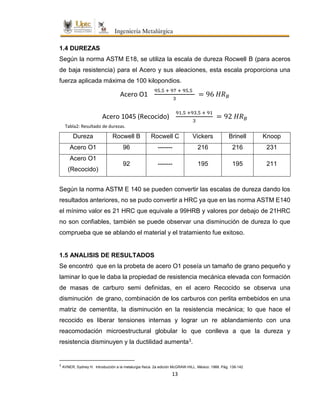 13
1.4 DUREZAS
Según la norma ASTM E18, se utiliza la escala de dureza Rocwell B (para aceros
de baja resistencia) para el Acero y sus aleaciones, esta escala proporciona una
fuerza aplicada máxima de 100 kilopondios.
Acero O1
95.5 + 97 + 95.5
3
= 96 𝐻𝑅 𝐵
Acero 1045 (Recocido)
91.5 +93.5 + 91
3
= 92 𝐻𝑅 𝐵
Dureza Rocwell B Rocwell C Vickers Brinell Knoop
Acero O1 96 ------- 216 216 231
Acero O1
(Recocido)
92 ------- 195 195 211
Según la norma ASTM E 140 se pueden convertir las escalas de dureza dando los
resultados anteriores, no se pudo convertir a HRC ya que en las norma ASTM E140
el mínimo valor es 21 HRC que equivale a 99HRB y valores por debajo de 21HRC
no son confiables, también se puede observar una disminución de dureza lo que
comprueba que se ablando el material y el tratamiento fue exitoso.
1.5 ANALISIS DE RESULTADOS
Se encontró que en la probeta de acero O1 poseía un tamaño de grano pequeño y
laminar lo que le daba la propiedad de resistencia mecánica elevada con formación
de masas de carburo semi definidas, en el acero Recocido se observa una
disminución de grano, combinación de los carburos con perlita embebidos en una
matriz de cementita, la disminución en la resistencia mecánica; lo que hace el
recocido es liberar tensiones internas y lograr un re ablandamiento con una
reacomodación microestructural globular lo que conlleva a que la dureza y
resistencia disminuyen y la ductilidad aumenta3.
3
AVNER, Sydney H. Introducción a la metalurgia física. 2a edición McGRAW-HILL. México: 1988. Pág. 138-142
Tabla2: Resultado de durezas.
 