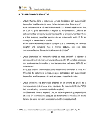 14
1.6 DESARROLLO DE PREGUNTAS
 ¿Qué influencia tiene el tratamiento térmico de recocido con austenización
incompleta en el tamaño de grano de la microestructura de un acero?
Este tratamiento se le da a los aceros al carbono o aleados que tienen más
de 0.5% C, para ablandarlos y mejorar su maquinabilidad. Consiste en
calentamiento a temperaturas intermedias entre la temperatura crítica inferior
y crítica superior, seguidas siempre de un enfriamiento lento. El fin es
conseguir la menor dureza posible.
En los aceros hipereutectoides se consigue que la cementita y los carburos
adopten una estructura más o menos globular, que para cada
microconstutuyente da una dureza inferior a la original4.
 ¿Qué diferencias en transformaciones de fase encontró al realizar la
comparación entre la microestructura del acero AISI O1 sometido a recocido
con austenización incompleta y la microestructura del acero AISI O1 sin
tratamiento?
Se puede apreciar una microestructura de cementita laminar en el acero AISI
O1 antes del tratamiento térmico, después del recocido con austenización
incompleta se observa una microestructura de cementita globular.
 ¿Qué similitudes y/o diferencias encontró en el tamaño de grano de la
microestructura de la probeta antes y después del tratamiento térmico? (AISI
O1, normalizado y con austenización incompleta).
Se observa un tamaño de grano G=8, es decir un grano muy pequeño para
el acero O1 normalizado, después del tratamiento se visualiza el mismo
tamaño de grano pero con una reacomodación microestructural.
4
APRAIZ, José. Tratamientos Térmicos de los Aceros. 8a edición Dossat S.A. España: 1984. Pág. 70
 