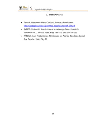 17
3. BIBLIOGRAFIA
 Tema 4. Aleaciones Hierro-Carbono. Aceros y Fundiciones.
http://webdeptos.uma.es/qicm/Doc_docencia/Tema4_CM.pdf
 AVNER, Sydney H. Introducción a la metalurgia física. 2a edición
McGRAW-HILL. México: 1988. Pág. 138-142, 242-245,254-257
 APRAIZ, José. Tratamientos Térmicos de los Aceros. 8a edición Dossat
S.A. España: 1984. Pág. 70
 