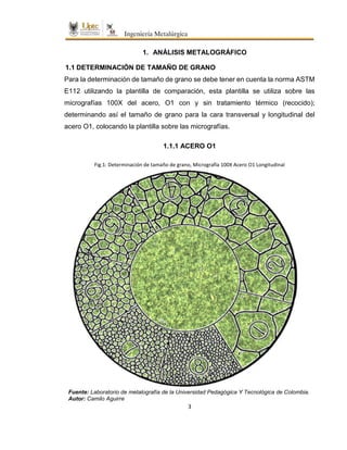 3
1. ANÁLISIS METALOGRÁFICO
1.1 DETERMINACIÓN DE TAMAÑO DE GRANO
Para la determinación de tamaño de grano se debe tener en cuenta la norma ASTM
E112 utilizando la plantilla de comparación, esta plantilla se utiliza sobre las
micrografías 100X del acero, O1 con y sin tratamiento térmico (recocido);
determinando así el tamaño de grano para la cara transversal y longitudinal del
acero O1, colocando la plantilla sobre las micrografías.
1.1.1 ACERO O1
Fig.1: Determinación de tamaño de grano, Micrografía 100X Acero O1 Longitudinal
Fuente: Laboratorio de metalografía de la Universidad Pedagógica Y Tecnológica de Colombia.
Autor: Camilo Aguirre
 