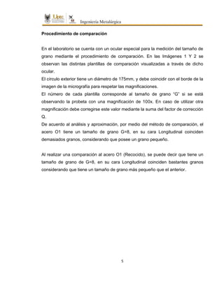 5
Procedimiento de comparación
En el laboratorio se cuenta con un ocular especial para la medición del tamaño de
grano mediante el procedimiento de comparación. En las Imágenes 1 Y 2 se
observan las distintas plantillas de comparación visualizadas a través de dicho
ocular.
El círculo exterior tiene un diámetro de 175mm, y debe coincidir con el borde de la
imagen de la micrografía para respetar las magnificaciones.
El número de cada plantilla corresponde al tamaño de grano “G” si se está
observando la probeta con una magnificación de 100x. En caso de utilizar otra
magnificación debe corregirse este valor mediante la suma del factor de corrección
Q.
De acuerdo al análisis y aproximación, por medio del método de comparación, el
acero O1 tiene un tamaño de grano G=8, en su cara Longitudinal coinciden
demasiados granos, considerando que posee un grano pequeño.
Al realizar una comparación al acero O1 (Recocido), se puede decir que tiene un
tamaño de grano de G=8, en su cara Longitudinal coinciden bastantes granos
considerando que tiene un tamaño de grano más pequeño que el anterior.
 