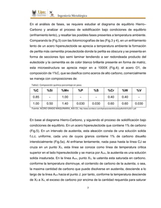 7
En el análisis de fases, se requiere estudiar el diagrama de equilibrio Hierro–
Carbono y analizar el proceso de solidificación bajo condiciones de equilibrio
(enfriamiento lento), y resaltar las posibles fases presentes a temperatura ambiente.
Comparando la (Fig.5) con las fotomicrografías de las (Fig.3 y 4), en un enfriamiento
lento de un acero hipereutectoide se aprecia a temperatura ambiente la formación
de perlita más cementita proeutectoide donde la perlita es obscura y se presenta en
forma de secciones tipo semi laminar tendiendo a ser redondeada producto del
eutectoide y la cementita es de color blanco brillante presente en forma de matriz,
esta microestructura se aprecia mejor en a 1000X (Fig.4); el acero O1, de
composición de 1%C, que se clasifica como aceros de alto carbono, comercialmente
se maneja con composiciones de:
%C %Si %Mn %P %S %Cr %W %V
0.85 - 1.00 - - 0.40 0.40 -
1.00 0.50 1.40 0.030 0.030 0.60 0.60 0.030
En base al diagrama Hierro-Carbono, y siguiendo el proceso de solidificación bajo
condiciones de equilibrio. En un acero hipereutectoide que contiene 1% de carbono
(Fig.5). En un intervalo de austenita, esta aleación consta de una solución solida
f.c.c. uniforme, cada uno de cuyos granos contiene 1% de carbono disuelto
intersticialmente (Fig.5a). Al enfriarse lentamente, nada pasa hasta la línea CJ se
cruza en un punto X3, esta línea se conoce como línea de temperatura critica
superior en el lado hipereutectoide y se marca por Acm, la austenita es una solución
solida insaturada. En la línea Acm, punto X3, la uatenita esta saturada en carbono.
conforme la temperatura disminuye, el contenido de carbono de la autenita, o sea,
la maxima cantidad de carbono que puede disolverse en austenita, desciende a lo
largo de la linea Acm hacia el punto J. por tanto, conforme la temperatura desciende
de X3 a X4, el exceso de carbono por encima de la cantidad requerida para saturar
Tabla1: Composición química porcentaje en peso.
Fuente: ACERO GRADO MAQUINARIA, AISI O1. http://www.sumiteccr.com/Aplicaciones/Articulos/pdfs/AISI%20O1.pdf
 