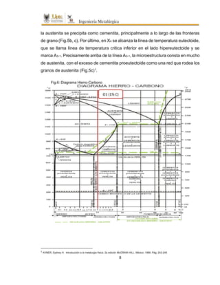 8
la austenita se precipita como cementita, principalmente a lo largo de las fronteras
de grano (Fig.5b, c). Por último, en X4 se alcanza la línea de temperatura eutectoide,
que se llama línea de temperatura critica inferior en el lado hipereutectoide y se
marca A3-1. Precisamente arriba de la línea A3-1, la microestructura consta en mucho
de austenita, con el exceso de cementita proeutectoide como una red que rodea los
granos de austenita (Fig.5c)1.
1
AVNER, Sydney H. Introducción a la metalurgia física. 2a edición McGRAW-HILL. México: 1988. Pág. 242-245
Fig.6: Diagrama Hierro-Carbono
O1 (1% C)
 