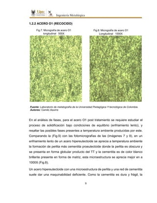 9
1.2.2 ACERO O1 (RECOCIDO)
En el análisis de fases, para el acero O1 post tratamiento se requiere estudiar el
proceso de solidificación bajo condiciones de equilibrio (enfriamiento lento), y
resaltar las posibles fases presentes a temperatura ambiente producidas por este.
Comparando la (Fig.9) con las fotomicrografías de las (imágenes 7 y 8), en un
enfriamiento lento de un acero hipereutectoide se aprecia a temperatura ambiente
la formación de perlita más cementita proeutectoide donde la perlita es obscura y
se presenta en forma globular producto del TT y la cementita es de color blanco
brillante presente en forma de matriz, esta microestructura se aprecia mejor en a
1000X (Fig.8).
Un acero hipereutectoide con una microestructura de perlita y una red de cementita
suele dar una maquinabilidad deficiente. Como la cementita es dura y frágil, la
Fuente: Laboratorio de metalografía de la Universidad Pedagógica Y tecnológica de Colombia.
Autores: Camilo Aguirre
Fig.7: Micrografía de acero O1
longitudinal 500X
Fig.8: Micrografía de acero O1
Longitudinal 1000X
 