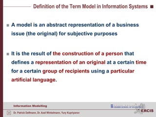 Definition of the Term Model in Information SystemsA model is an abstract representation of a business issue (the original) for subjective purposesIt is the result of the construction of a person that defines a representation of an original at a certain time for a certain group of recipients using a particular artificial language.