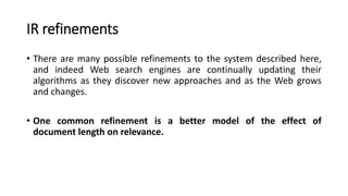 IR refinements
• There are many possible refinements to the system described here,
and indeed Web search engines are continually updating their
algorithms as they discover new approaches and as the Web grows
and changes.
• One common refinement is a better model of the effect of
document length on relevance.
 