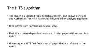 The HITS algorithm
• The Hyperlink-Induced Topic Search algorithm, also known as “Hubs
and Authorities” or HITS, is another influential link-analysis algorithm.
• HITS differs from PageRank in several ways.
• First, it is a query-dependent measure: it rates pages with respect to a
query.
• Given a query, HITS first finds a set of pages that are relevant to the
query.
 